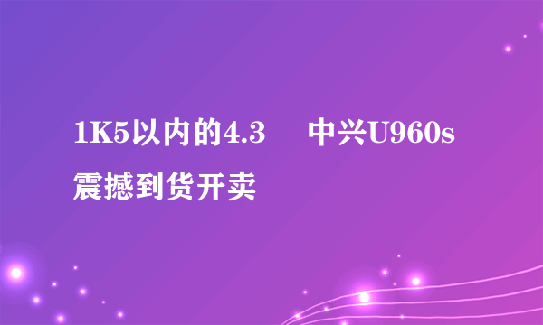 1K5以内的4.3吋 中兴U960s震撼到货开卖