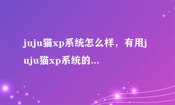 juju猫xp系统怎么样，有用juju猫xp系统的吗，在哪可以下载到好的juju猫xp系统