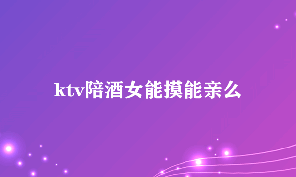 ktv陪酒女能摸能亲么