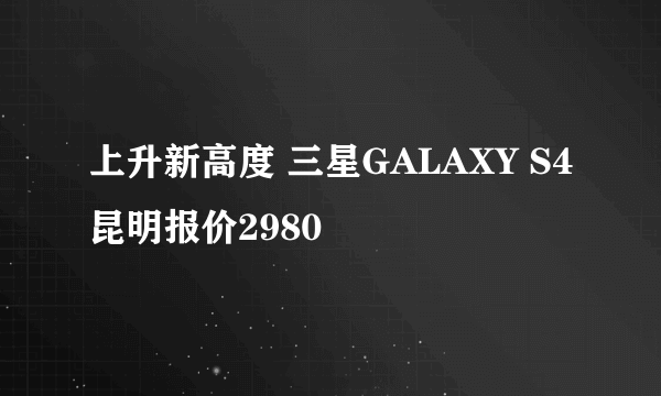 上升新高度 三星GALAXY S4昆明报价2980