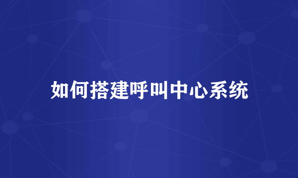 如何搭建呼叫中心系统