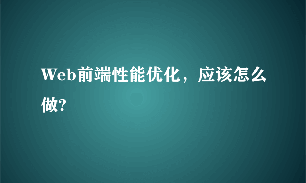 Web前端性能优化，应该怎么做?