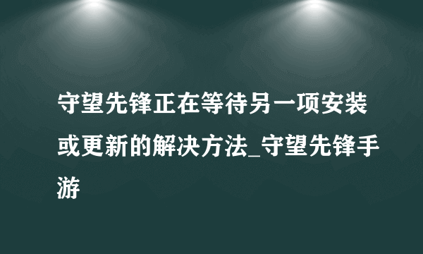 守望先锋正在等待另一项安装或更新的解决方法_守望先锋手游