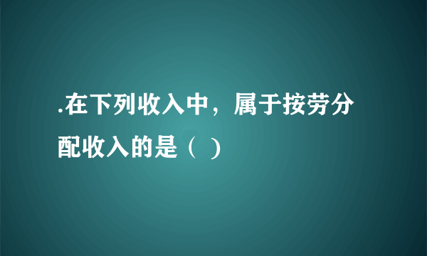 .在下列收入中，属于按劳分配收入的是（ )