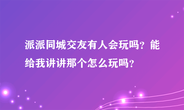 派派同城交友有人会玩吗？能给我讲讲那个怎么玩吗？