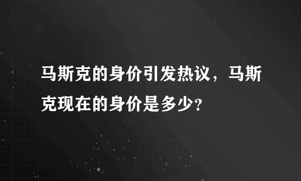 马斯克的身价引发热议，马斯克现在的身价是多少？