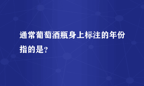 通常葡萄酒瓶身上标注的年份指的是？