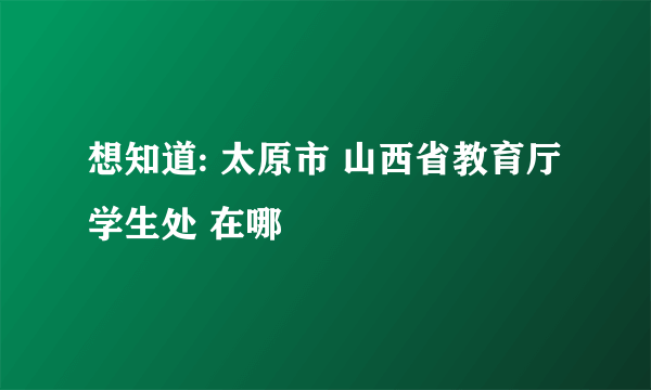 想知道: 太原市 山西省教育厅学生处 在哪
