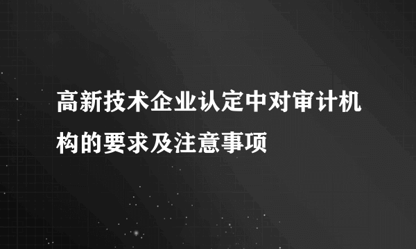 高新技术企业认定中对审计机构的要求及注意事项