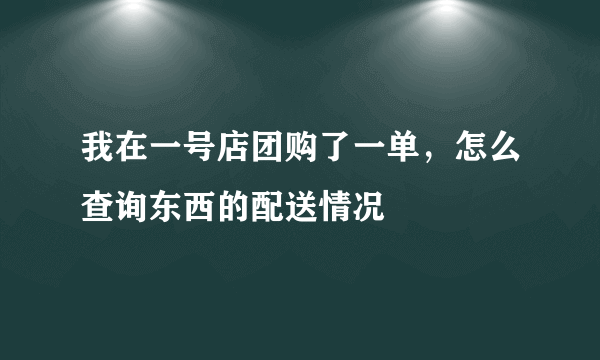 我在一号店团购了一单，怎么查询东西的配送情况