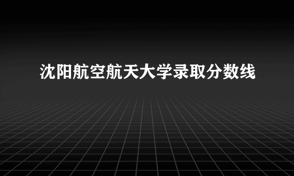 沈阳航空航天大学录取分数线