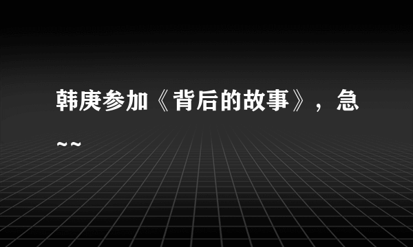 韩庚参加《背后的故事》，急~~