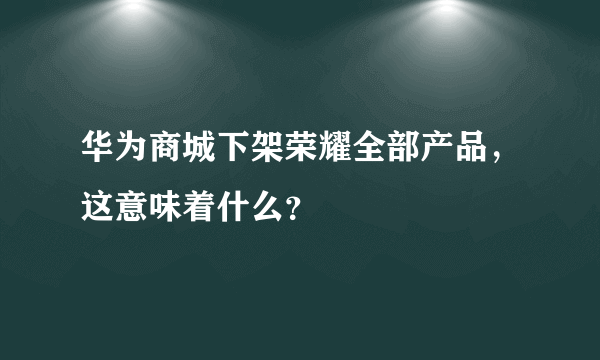 华为商城下架荣耀全部产品，这意味着什么？