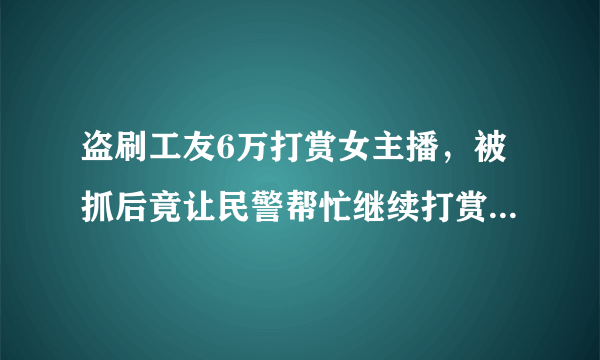 盗刷工友6万打赏女主播，被抓后竟让民警帮忙继续打赏，他到底是怎么想的？