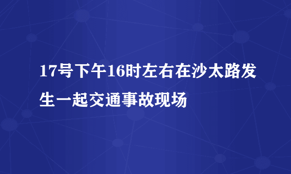 17号下午16时左右在沙太路发生一起交通事故现场