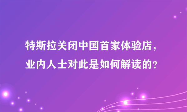 特斯拉关闭中国首家体验店，业内人士对此是如何解读的？