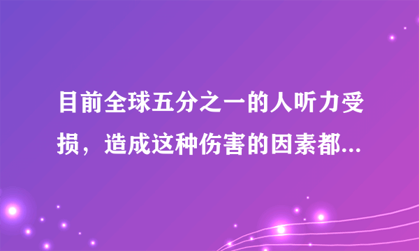 目前全球五分之一的人听力受损，造成这种伤害的因素都有什么？