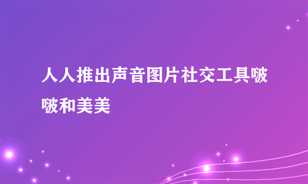 人人推出声音图片社交工具啵啵和美美