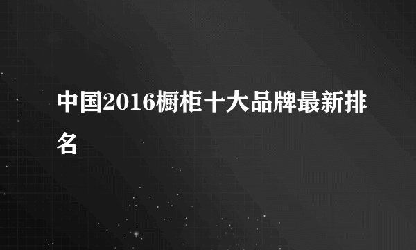 中国2016橱柜十大品牌最新排名