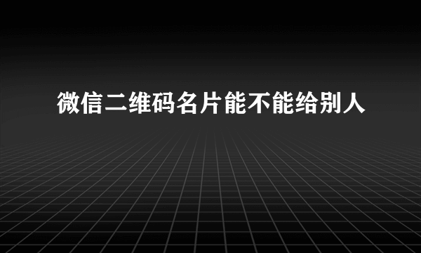 微信二维码名片能不能给别人