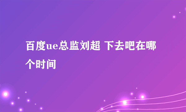 百度ue总监刘超 下去吧在哪个时间