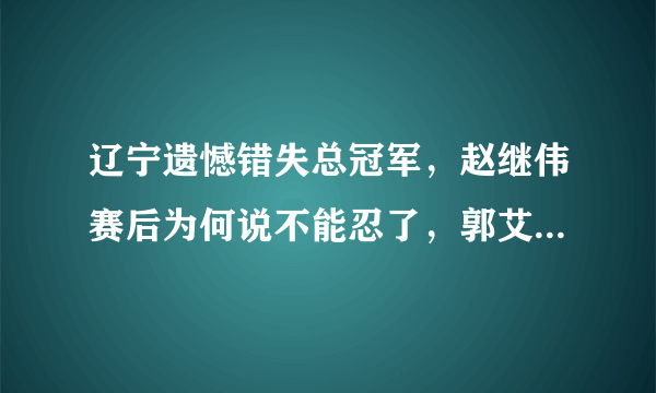 辽宁遗憾错失总冠军，赵继伟赛后为何说不能忍了，郭艾伦哭了吗？
