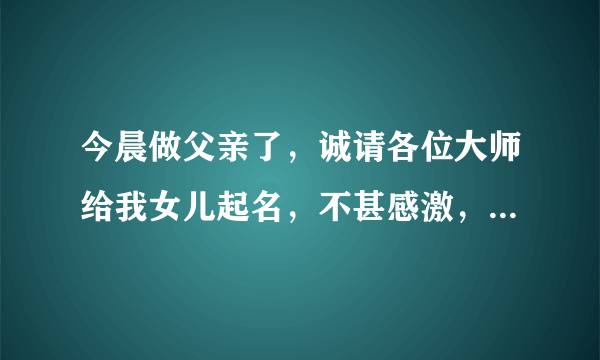今晨做父亲了，诚请各位大师给我女儿起名，不甚感激，拜谢！在线等（积分全部送出）