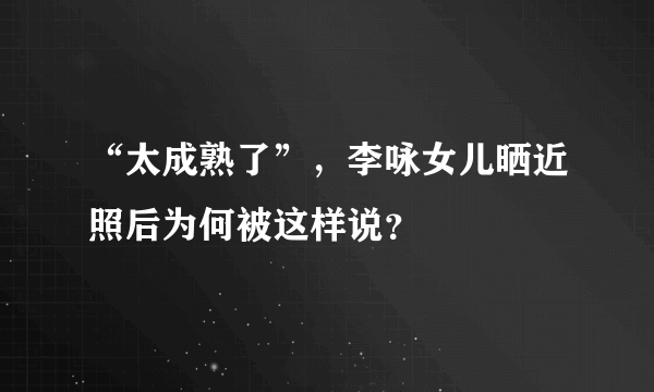 “太成熟了”，李咏女儿晒近照后为何被这样说？