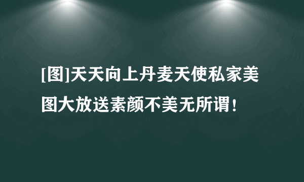[图]天天向上丹麦天使私家美图大放送素颜不美无所谓！