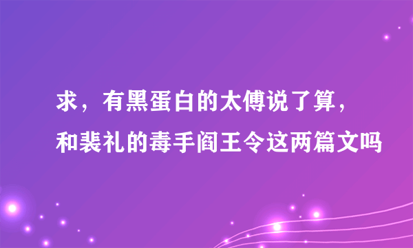求，有黑蛋白的太傅说了算，和裴礼的毒手阎王令这两篇文吗