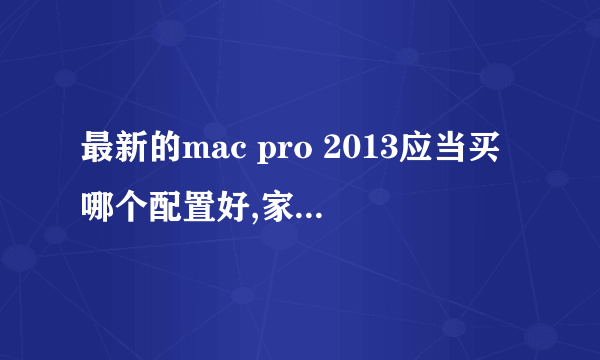最新的mac pro 2013应当买哪个配置好,家用,配置尽量高,价格不要太离谱