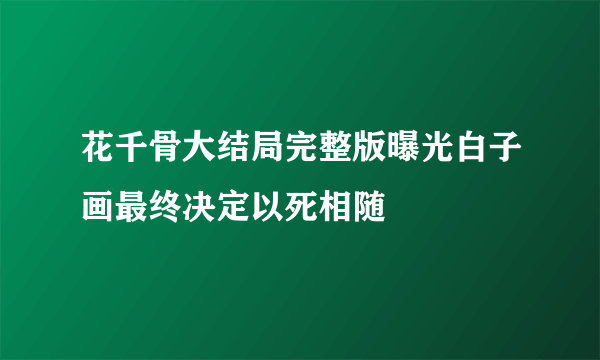 花千骨大结局完整版曝光白子画最终决定以死相随