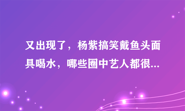 又出现了，杨紫搞笑戴鱼头面具喝水，哪些圈中艺人都很能“自黑”？