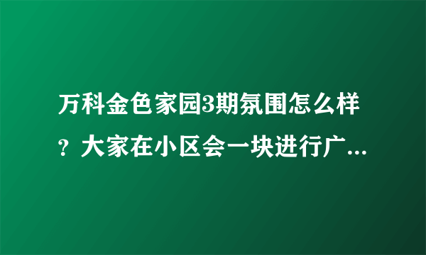 万科金色家园3期氛围怎么样？大家在小区会一块进行广场舞，或者其他社区活动吗？