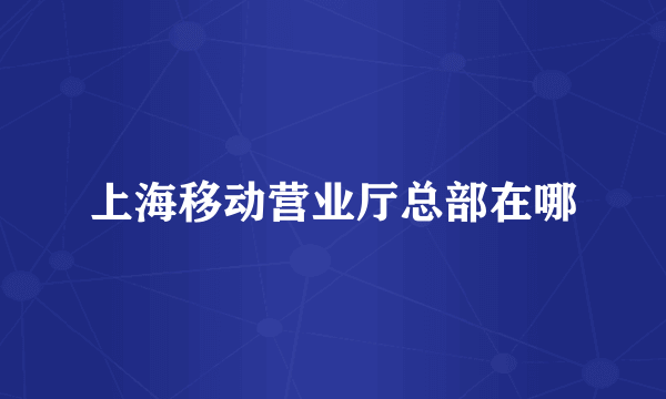上海移动营业厅总部在哪