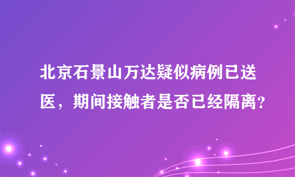 北京石景山万达疑似病例已送医，期间接触者是否已经隔离？