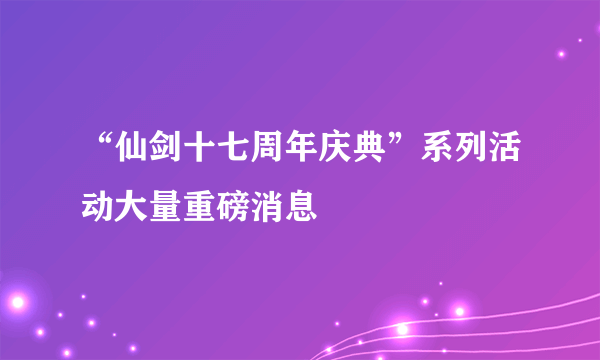 “仙剑十七周年庆典”系列活动大量重磅消息