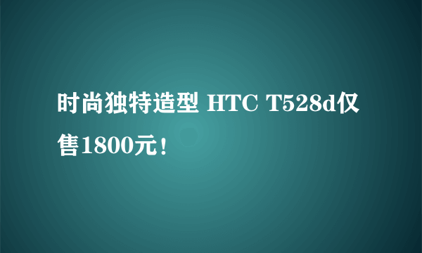 时尚独特造型 HTC T528d仅售1800元！