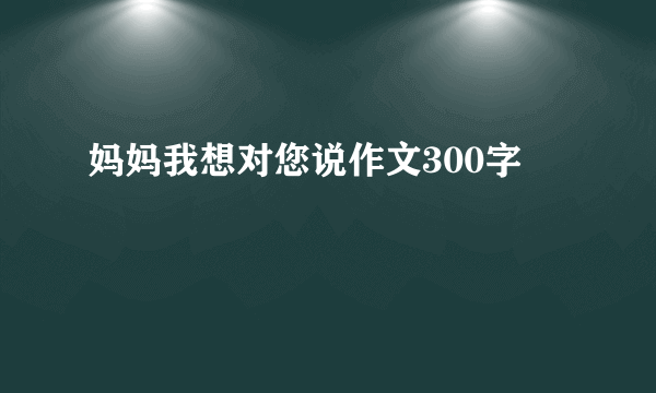 妈妈我想对您说作文300字