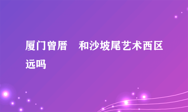 厦门曾厝垵和沙坡尾艺术西区远吗