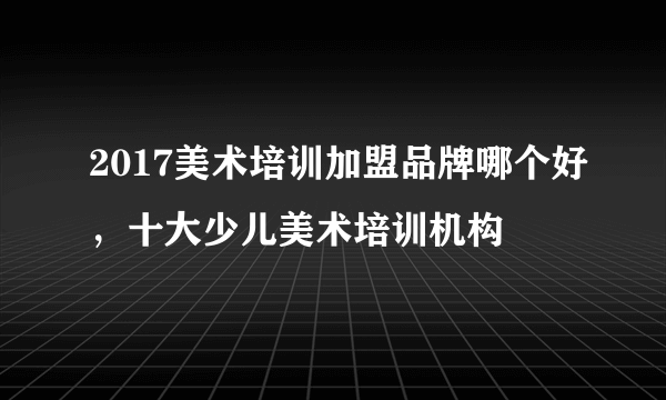 2017美术培训加盟品牌哪个好，十大少儿美术培训机构