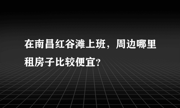在南昌红谷滩上班，周边哪里租房子比较便宜？