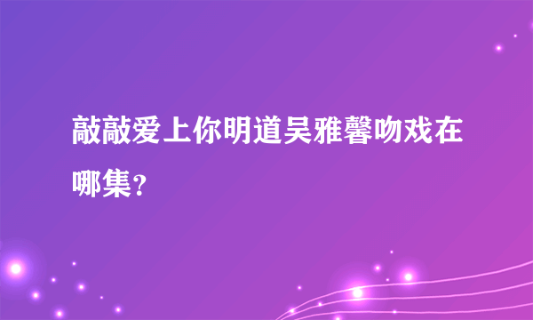 敲敲爱上你明道吴雅馨吻戏在哪集？