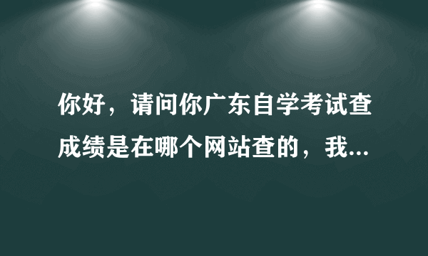 你好，请问你广东自学考试查成绩是在哪个网站查的，我查了半天都没找到，谢谢！