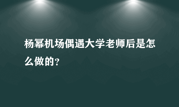 杨幂机场偶遇大学老师后是怎么做的？