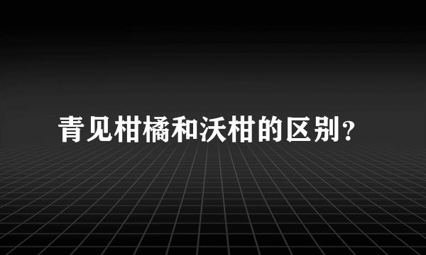 青见柑橘和沃柑的区别？