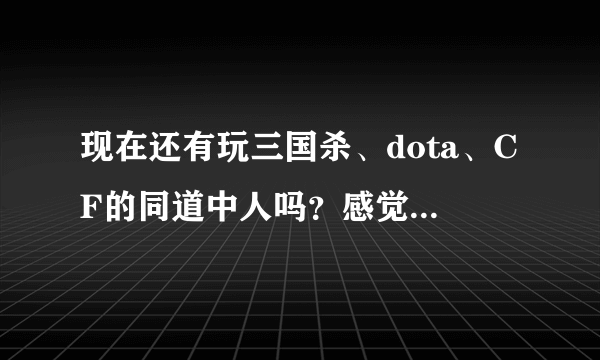 现在还有玩三国杀、dota、CF的同道中人吗？感觉怎么样？