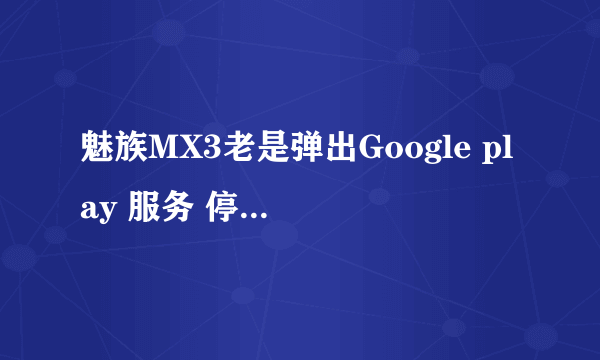 魅族MX3老是弹出Google play 服务 停止～～怎么回事