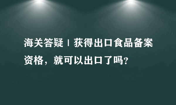 海关答疑｜获得出口食品备案资格，就可以出口了吗？