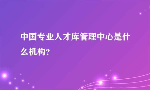 中国专业人才库管理中心是什么机构？